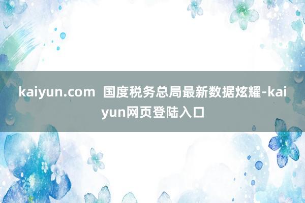 kaiyun.com  国度税务总局最新数据炫耀-kaiyun网页登陆入口