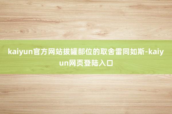 kaiyun官方网站拔罐部位的取舍雷同如斯-kaiyun网页登陆入口