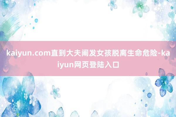 kaiyun.com直到大夫阐发女孩脱离生命危险-kaiyun网页登陆入口