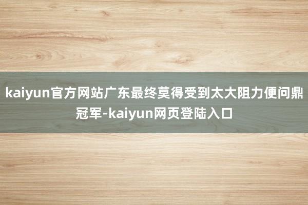 kaiyun官方网站广东最终莫得受到太大阻力便问鼎冠军-kaiyun网页登陆入口