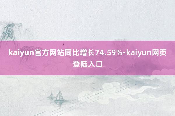 kaiyun官方网站同比增长74.59%-kaiyun网页登陆入口