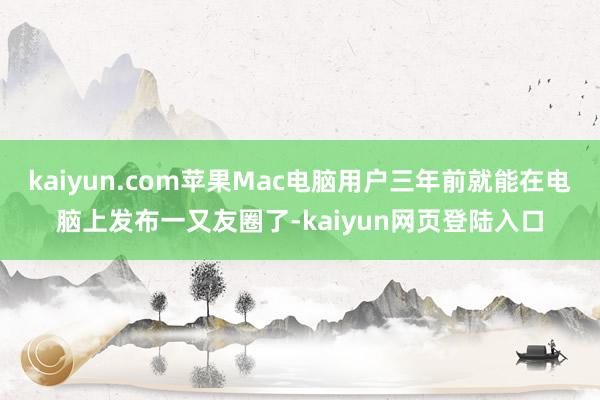 kaiyun.com苹果Mac电脑用户三年前就能在电脑上发布一又友圈了-kaiyun网页登陆入口