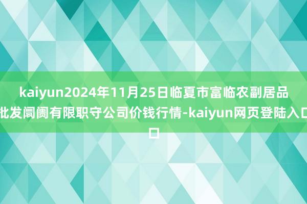 kaiyun2024年11月25日临夏市富临农副居品批发阛阓有限职守公司价钱行情-kaiyun网页登陆入口