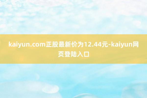kaiyun.com正股最新价为12.44元-kaiyun网页登陆入口