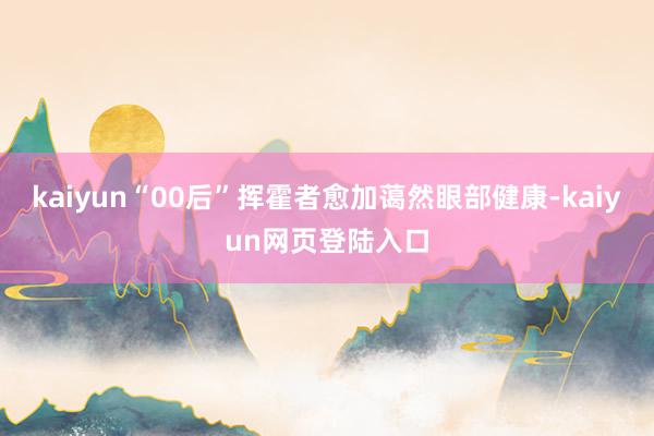kaiyun“00后”挥霍者愈加蔼然眼部健康-kaiyun网页登陆入口