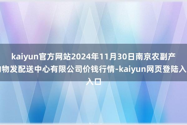 kaiyun官方网站2024年11月30日南京农副产物物发配送中心有限公司价钱行情-kaiyun网页登陆入口
