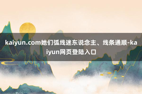 kaiyun.com她们弧线迷东说念主、线条通顺-kaiyun网页登陆入口