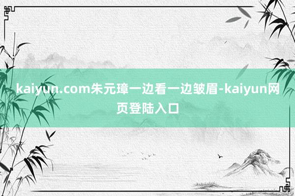 kaiyun.com朱元璋一边看一边皱眉-kaiyun网页登陆入口