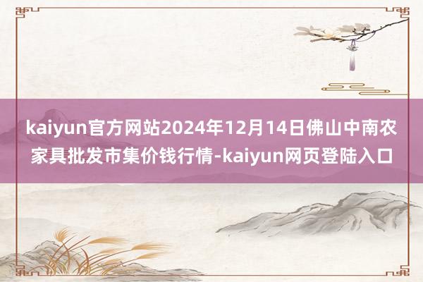 kaiyun官方网站2024年12月14日佛山中南农家具批发市集价钱行情-kaiyun网页登陆入口