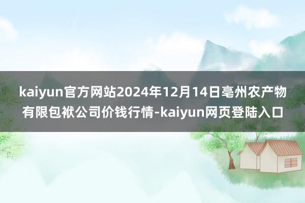 kaiyun官方网站2024年12月14日亳州农产物有限包袱公司价钱行情-kaiyun网页登陆入口