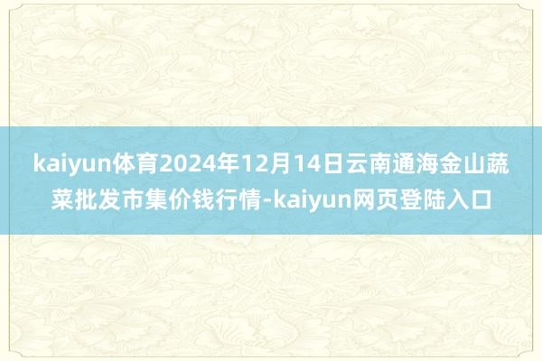 kaiyun体育2024年12月14日云南通海金山蔬菜批发市集价钱行情-kaiyun网页登陆入口