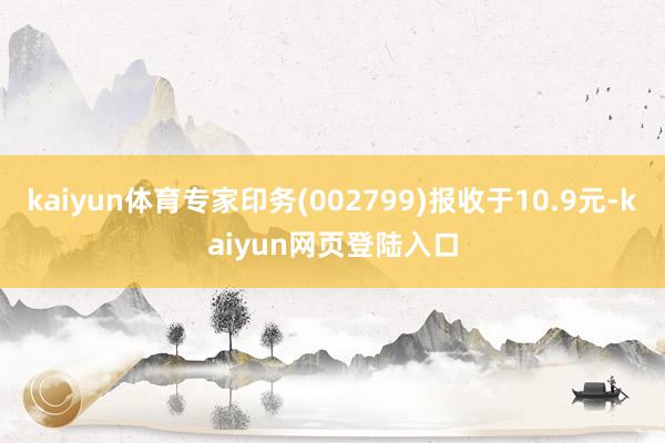 kaiyun体育专家印务(002799)报收于10.9元-kaiyun网页登陆入口