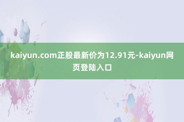 kaiyun.com正股最新价为12.91元-kaiyun网页登陆入口