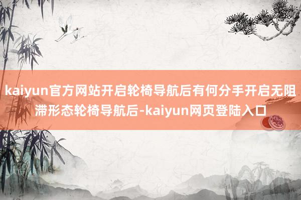 kaiyun官方网站开启轮椅导航后有何分手开启无阻滞形态轮椅导航后-kaiyun网页登陆入口