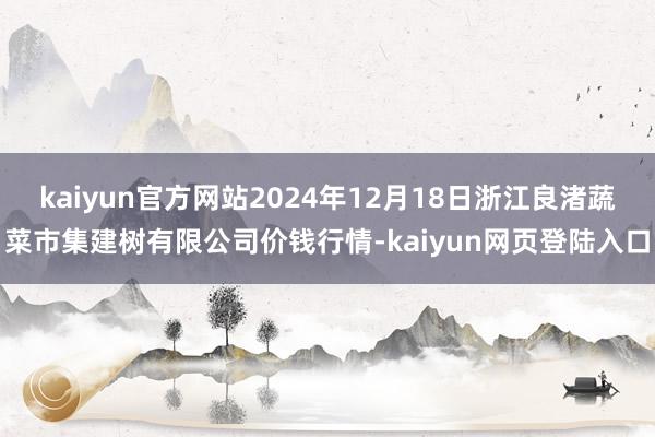 kaiyun官方网站2024年12月18日浙江良渚蔬菜市集建树有限公司价钱行情-kaiyun网页登陆入口