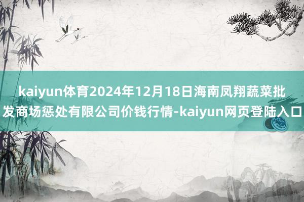 kaiyun体育2024年12月18日海南凤翔蔬菜批发商场惩处有限公司价钱行情-kaiyun网页登陆入口