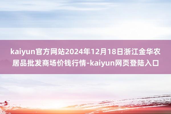 kaiyun官方网站2024年12月18日浙江金华农居品批发商场价钱行情-kaiyun网页登陆入口