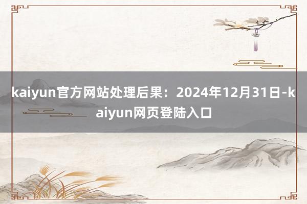 kaiyun官方网站处理后果：2024年12月31日-kaiyun网页登陆入口