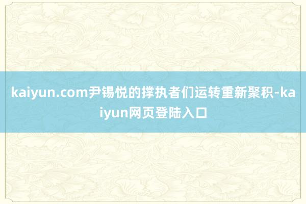 kaiyun.com尹锡悦的撑执者们运转重新聚积-kaiyun网页登陆入口