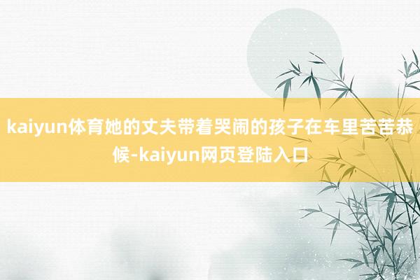 kaiyun体育她的丈夫带着哭闹的孩子在车里苦苦恭候-kaiyun网页登陆入口
