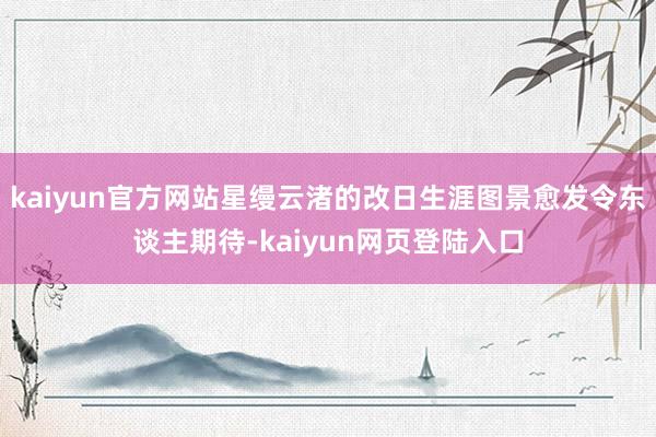 kaiyun官方网站星缦云渚的改日生涯图景愈发令东谈主期待-kaiyun网页登陆入口