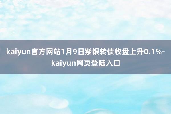 kaiyun官方网站1月9日紫银转债收盘上升0.1%-kaiyun网页登陆入口