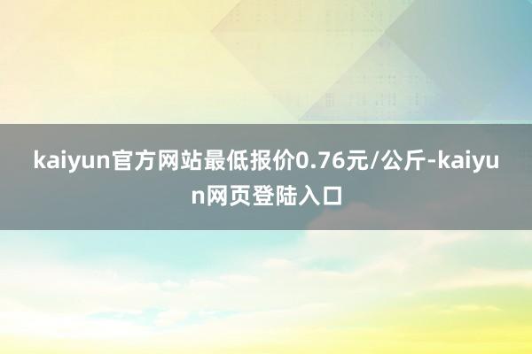 kaiyun官方网站最低报价0.76元/公斤-kaiyun网页登陆入口