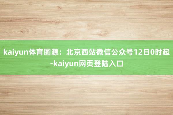 kaiyun体育图源：北京西站微信公众号12日0时起-kaiyun网页登陆入口