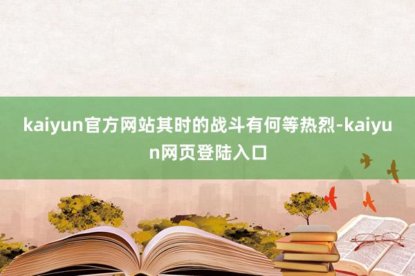 kaiyun官方网站其时的战斗有何等热烈-kaiyun网页登陆入口