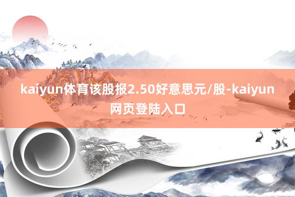 kaiyun体育该股报2.50好意思元/股-kaiyun网页登陆入口