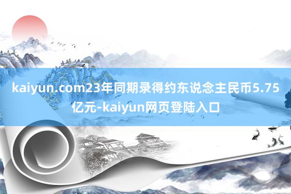 kaiyun.com23年同期录得约东说念主民币5.75亿元-kaiyun网页登陆入口