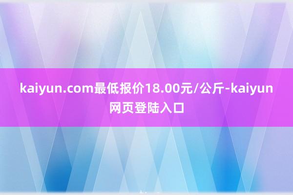 kaiyun.com最低报价18.00元/公斤-kaiyun网页登陆入口