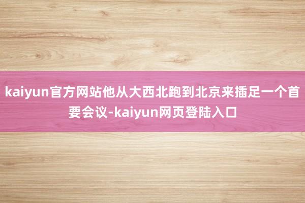 kaiyun官方网站他从大西北跑到北京来插足一个首要会议-kaiyun网页登陆入口
