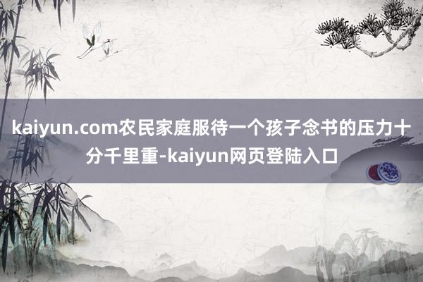 kaiyun.com农民家庭服待一个孩子念书的压力十分千里重-kaiyun网页登陆入口