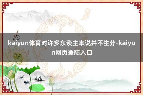 kaiyun体育对许多东谈主来说并不生分-kaiyun网页登陆入口