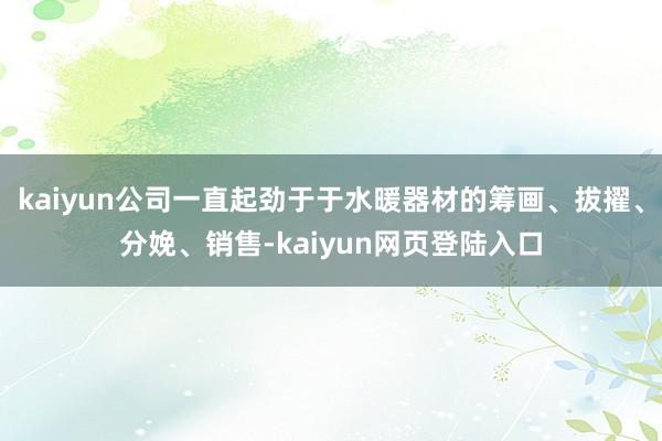kaiyun公司一直起劲于于水暖器材的筹画、拔擢、分娩、销售-kaiyun网页登陆入口