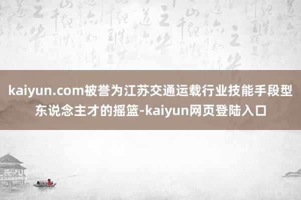 kaiyun.com被誉为江苏交通运载行业技能手段型东说念主才的摇篮-kaiyun网页登陆入口