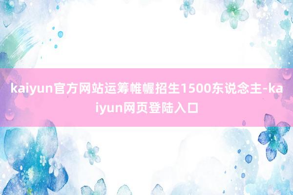 kaiyun官方网站运筹帷幄招生1500东说念主-kaiyun网页登陆入口