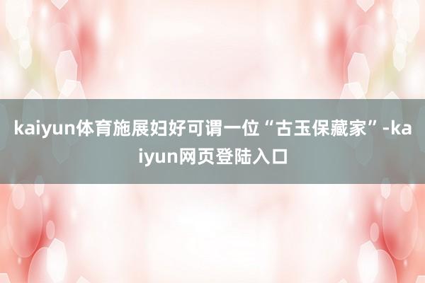 kaiyun体育施展妇好可谓一位“古玉保藏家”-kaiyun网页登陆入口