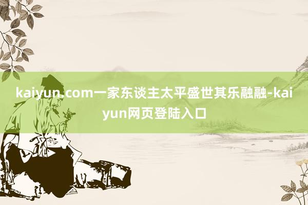 kaiyun.com一家东谈主太平盛世其乐融融-kaiyun网页登陆入口