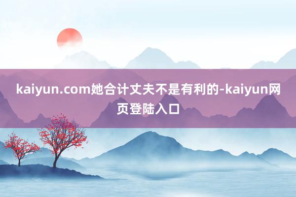 kaiyun.com她合计丈夫不是有利的-kaiyun网页登陆入口