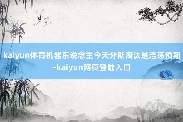 kaiyun体育机器东说念主今天分期淘汰是浩荡预期-kaiyun网页登陆入口