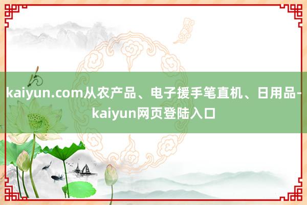 kaiyun.com从农产品、电子援手笔直机、日用品-kaiyun网页登陆入口