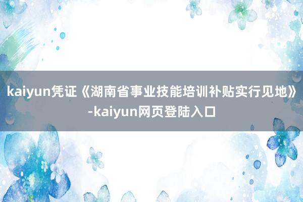 kaiyun凭证《湖南省事业技能培训补贴实行见地》-kaiyun网页登陆入口