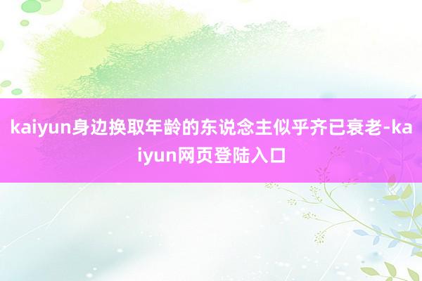 kaiyun身边换取年龄的东说念主似乎齐已衰老-kaiyun网页登陆入口