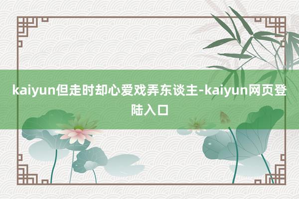 kaiyun但走时却心爱戏弄东谈主-kaiyun网页登陆入口