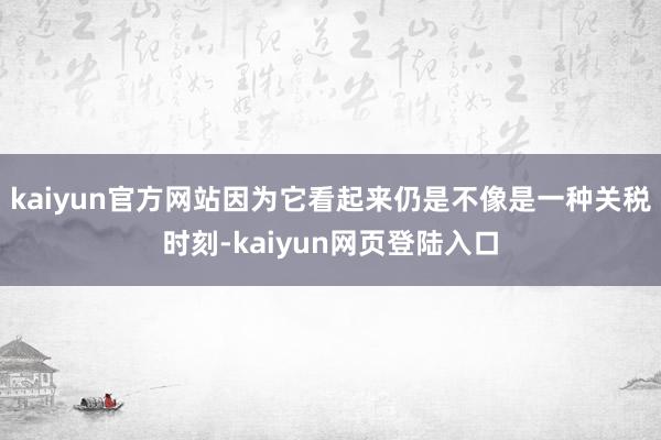 kaiyun官方网站因为它看起来仍是不像是一种关税时刻-kaiyun网页登陆入口