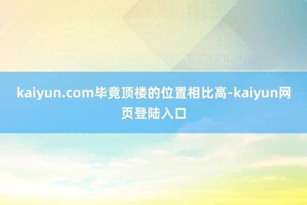 kaiyun.com毕竟顶楼的位置相比高-kaiyun网页登陆入口