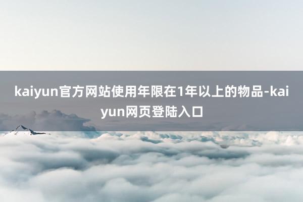 kaiyun官方网站使用年限在1年以上的物品-kaiyun网页登陆入口