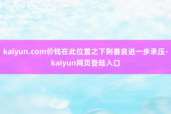 kaiyun.com价钱在此位置之下则善良进一步承压-kaiyun网页登陆入口
